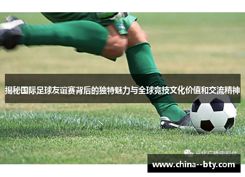 揭秘国际足球友谊赛背后的独特魅力与全球竞技文化价值和交流精神 揭秘国际足球友谊赛背后的独特魅力与全球竞技文化价值和交流精神