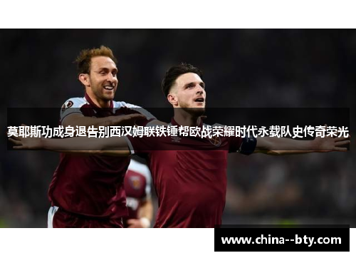 莫耶斯功成身退告别西汉姆联铁锤帮欧战荣耀时代永载队史传奇荣光