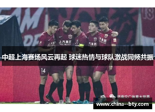中超上海赛场风云再起 球迷热情与球队激战同频共振 中超上海赛场风云再起 球迷热情与球队激战同频共振