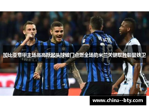 加比亚意甲主场高高跃起头球破门点燃全场助米兰关键取胜彰显铁卫 加比亚意甲主场高高跃起头球破门点燃全场助米兰关键取胜彰显铁卫