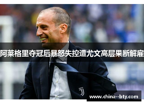 阿莱格里夺冠后暴怒失控遭尤文高层果断解雇