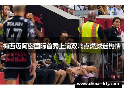 梅西迈阿密国际首秀上演双响点燃球迷热情