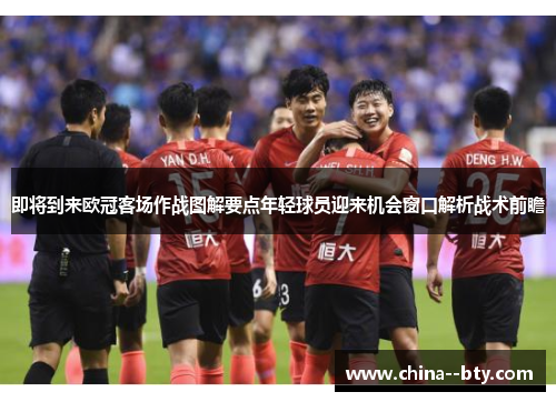 即将到来欧冠客场作战图解要点年轻球员迎来机会窗口解析战术前瞻 即将到来欧冠客场作战图解要点年轻球员迎来机会窗口解析战术前瞻