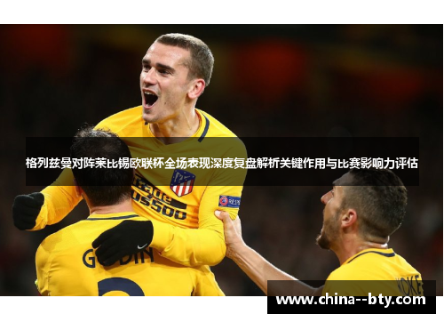 格列兹曼对阵莱比锡欧联杯全场表现深度复盘解析关键作用与比赛影响力评估