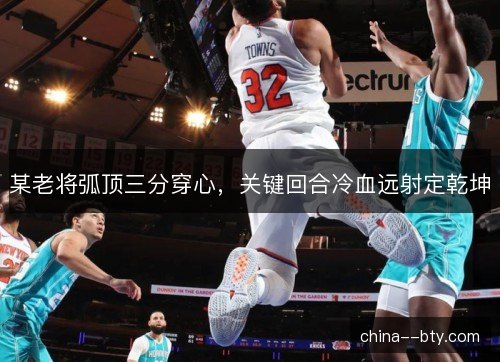 某老将弧顶三分穿心,关键回合冷血远射定乾坤 某老将弧顶三分穿心,关键回合冷血远射定乾坤